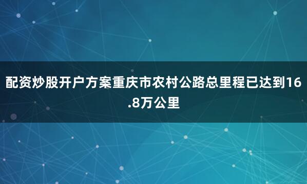 配资炒股开户方案重庆市农村公路总里程已达到16.8万公里